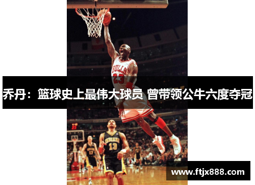 乔丹：篮球史上最伟大球员 曾带领公牛六度夺冠